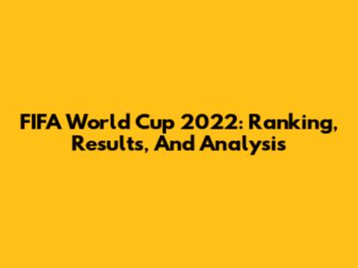 FIFA World Cup 2022: Ranking, Results, And Analysis