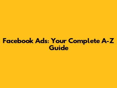 Facebook Ads: Your Complete A-Z Guide