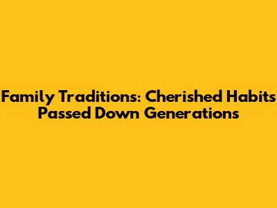 Family Traditions: Cherished Habits Passed Down Generations