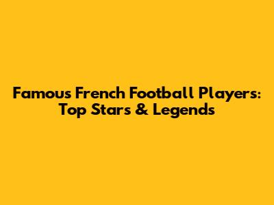Famous French Football Players: Top Stars & Legends