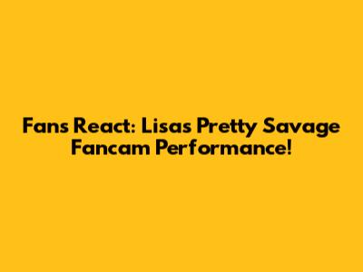 Fans React: Lisa's Pretty Savage Fancam Performance!