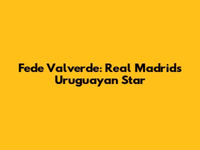 Fede Valverde: Real Madrid's Uruguayan Star
