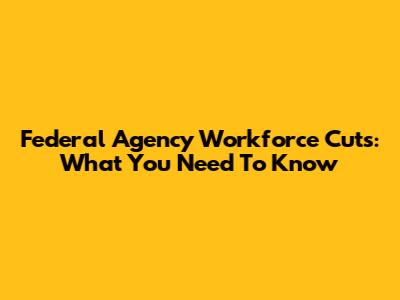 Federal Agency Workforce Cuts: What You Need To Know