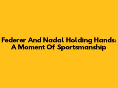 Federer And Nadal Holding Hands: A Moment Of Sportsmanship
