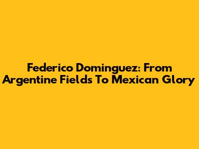 Federico Dominguez: From Argentine Fields To Mexican Glory