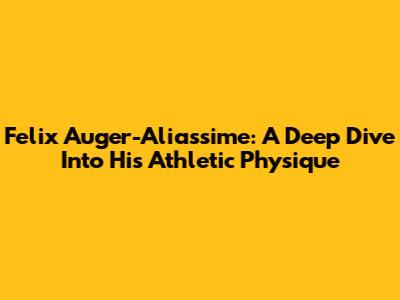 Felix Auger-Aliassime: A Deep Dive Into His Athletic Physique