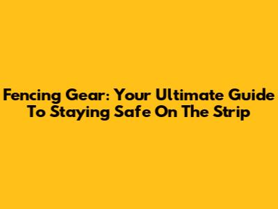 Fencing Gear: Your Ultimate Guide To Staying Safe On The Strip