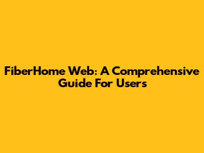 FiberHome Web: A Comprehensive Guide For Users