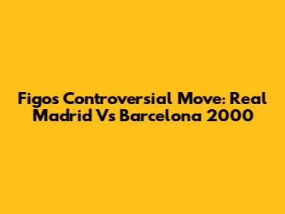 Figo's Controversial Move: Real Madrid Vs Barcelona 2000