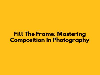Fill The Frame: Mastering Composition In Photography