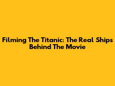 Filming The Titanic: The Real Ships Behind The Movie