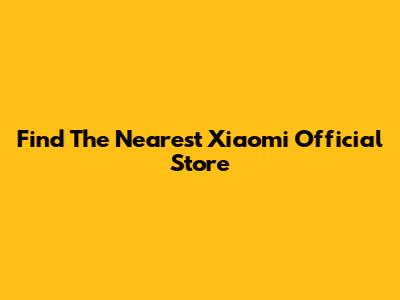 Find The Nearest Xiaomi Official Store