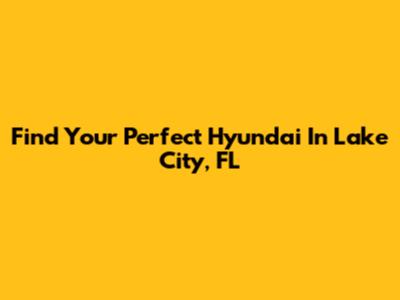 Find Your Perfect Hyundai In Lake City, FL
