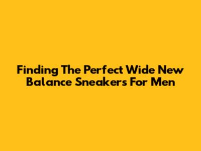 Finding The Perfect Wide New Balance Sneakers For Men
