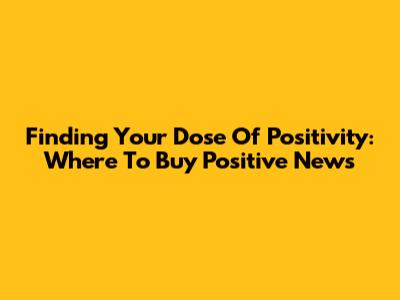 Finding Your Dose Of Positivity: Where To Buy Positive News