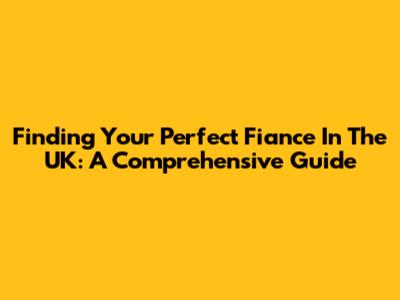 Finding Your Perfect Fiance In The UK: A Comprehensive Guide