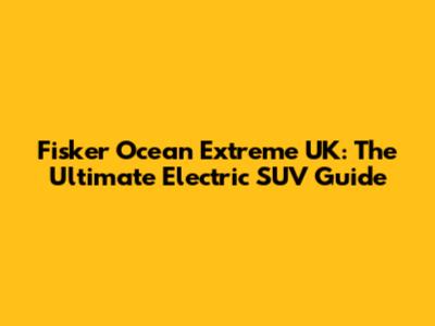 Fisker Ocean Extreme UK: The Ultimate Electric SUV Guide