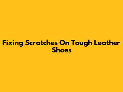 Fixing Scratches On Tough Leather Shoes