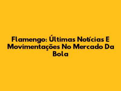 Flamengo: Últimas Notícias E Movimentações No Mercado Da Bola