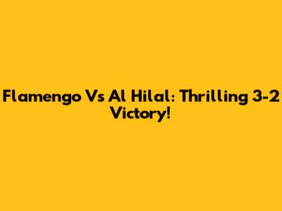 Flamengo Vs Al Hilal: Thrilling 3-2 Victory!