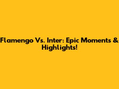 Flamengo Vs. Inter: Epic Moments & Highlights!