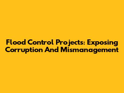 Flood Control Projects: Exposing Corruption And Mismanagement