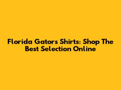 Florida Gators Shirts: Shop The Best Selection Online