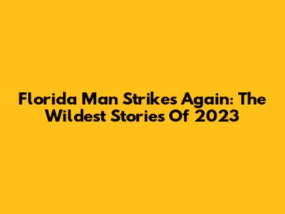 Florida Man Strikes Again: The Wildest Stories Of 2023