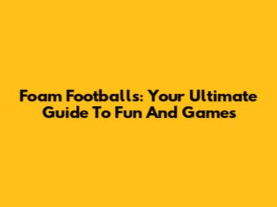 Foam Footballs: Your Ultimate Guide To Fun And Games