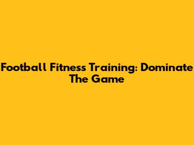 Football Fitness Training: Dominate The Game