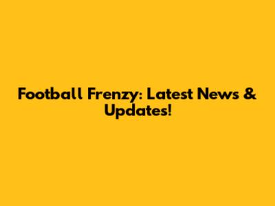 Football Frenzy: Latest News & Updates!