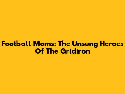 Football Moms: The Unsung Heroes Of The Gridiron