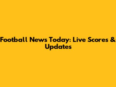 Football News Today: Live Scores & Updates