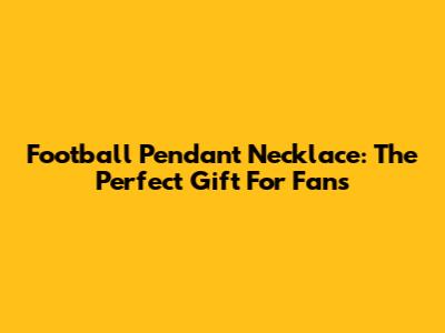 Football Pendant Necklace: The Perfect Gift For Fans