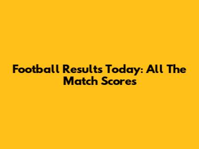 Football Results Today: All The Match Scores