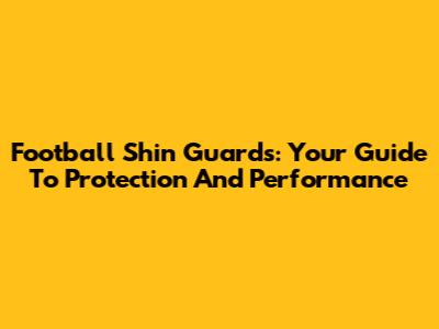 Football Shin Guards: Your Guide To Protection And Performance