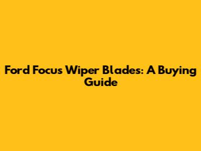 Ford Focus Wiper Blades: A Buying Guide