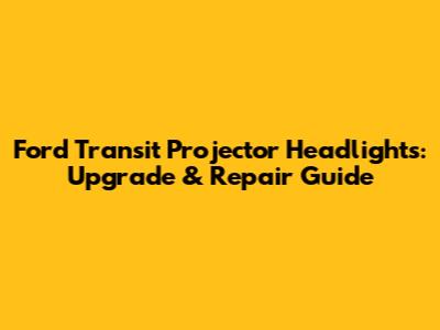 Ford Transit Projector Headlights: Upgrade & Repair Guide