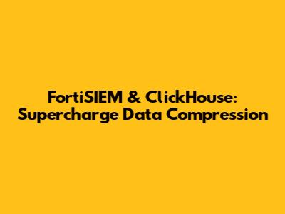 FortiSIEM & ClickHouse: Supercharge Data Compression