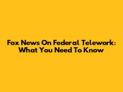 Fox News On Federal Telework: What You Need To Know
