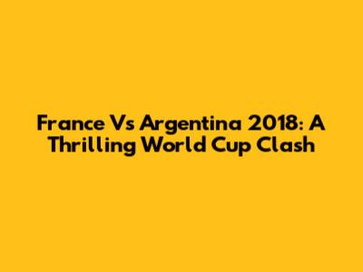 France Vs Argentina 2018: A Thrilling World Cup Clash