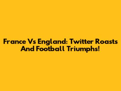 France Vs England: Twitter Roasts And Football Triumphs!