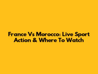France Vs Morocco: Live Sport Action & Where To Watch