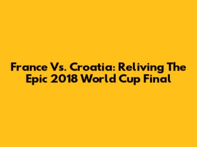 France Vs. Croatia: Reliving The Epic 2018 World Cup Final