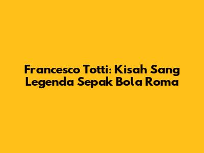 Francesco Totti: Kisah Sang Legenda Sepak Bola Roma