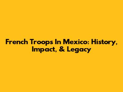 French Troops In Mexico: History, Impact, & Legacy