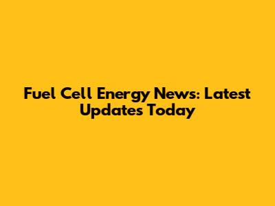 Fuel Cell Energy News: Latest Updates Today