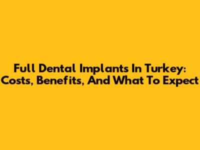 Full Dental Implants In Turkey: Costs, Benefits, And What To Expect