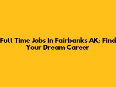 Full Time Jobs In Fairbanks AK: Find Your Dream Career