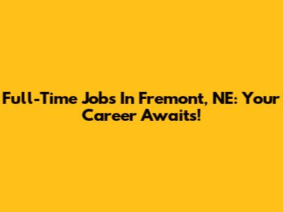 Full-Time Jobs In Fremont, NE: Your Career Awaits!